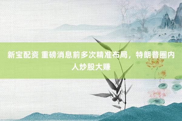 新宝配资 重磅消息前多次精准布局，特朗普圈内人炒股大赚