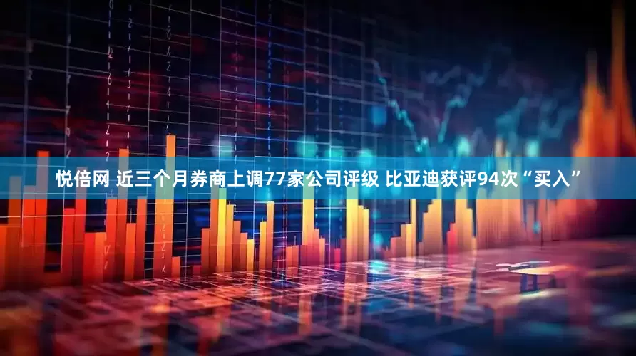 悦倍网 近三个月券商上调77家公司评级 比亚迪获评94次“买入”