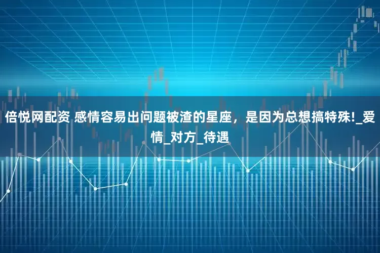 倍悦网配资 感情容易出问题被渣的星座，是因为总想搞特殊!_爱情_对方_待遇