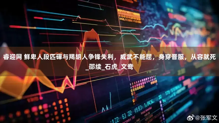 睿迎网 鲜卑人段匹磾与羯胡人争锋失利，威武不能屈，身穿晋服，从容就死_邵续_石虎_文鸯