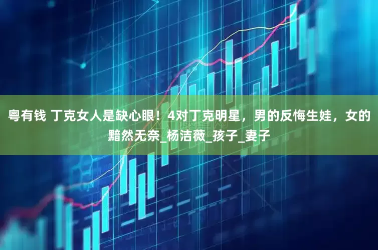 粤有钱 丁克女人是缺心眼！4对丁克明星，男的反悔生娃，女的黯然无奈_杨洁薇_孩子_妻子