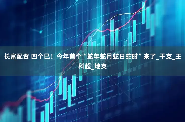 长富配资 四个巳！今年首个“蛇年蛇月蛇日蛇时”来了_干支_王科超_地支