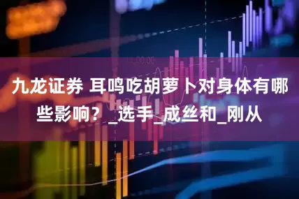 九龙证券 耳鸣吃胡萝卜对身体有哪些影响？_选手_成丝和_刚从