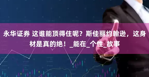 永华证券 这谁能顶得住呢？斯佳丽约翰逊，这身材是真的绝！_能在_个性_故事