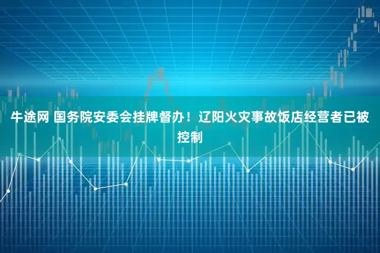 牛途网 国务院安委会挂牌督办！辽阳火灾事故饭店经营者已被控制