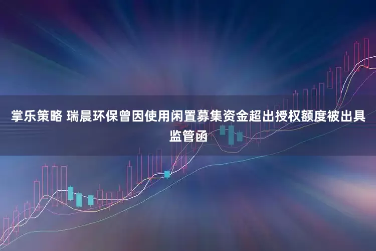 掌乐策略 瑞晨环保曾因使用闲置募集资金超出授权额度被出具监管函