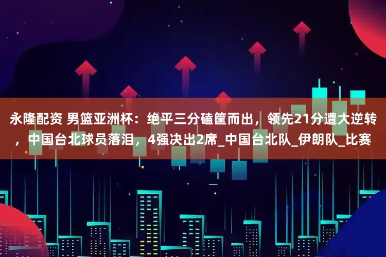 永隆配资 男篮亚洲杯：绝平三分磕筐而出，领先21分遭大逆转，中国台北球员落泪，4强决出2席_中国台北队_伊朗队_比赛