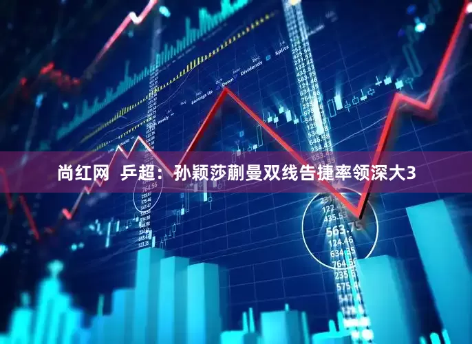 尚红网  乒超：孙颖莎蒯曼双线告捷率领深大3