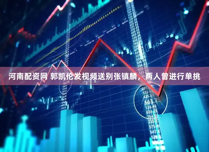 河南配资网 郭凯伦发视频送别张镇麟，两人曾进行单挑
