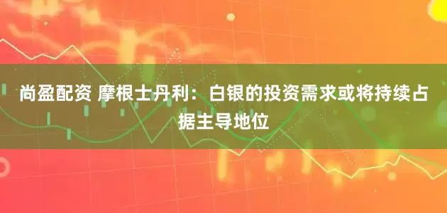 尚盈配资 摩根士丹利：白银的投资需求或将持续占据主导地位