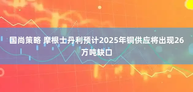 国尚策略 摩根士丹利预计2025年铜供应将出现26万吨缺口