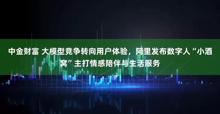 中金财富 大模型竞争转向用户体验，阿里发布数字人“小酒窝”主打情感陪伴与生活服务