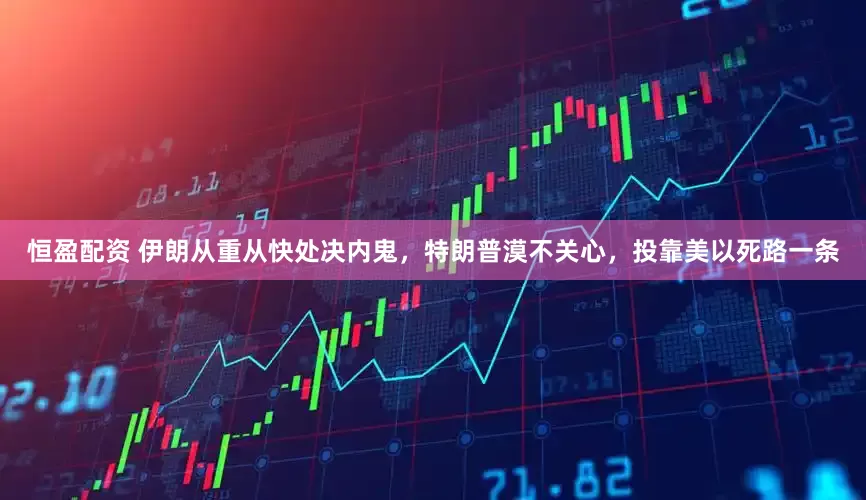 恒盈配资 伊朗从重从快处决内鬼，特朗普漠不关心，投靠美以死路一条