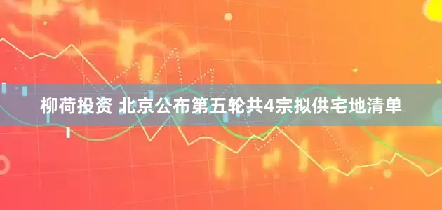 柳荷投资 北京公布第五轮共4宗拟供宅地清单
